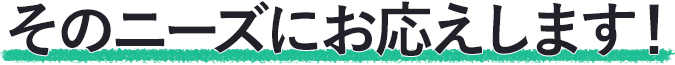 そのニーズにお応えします！